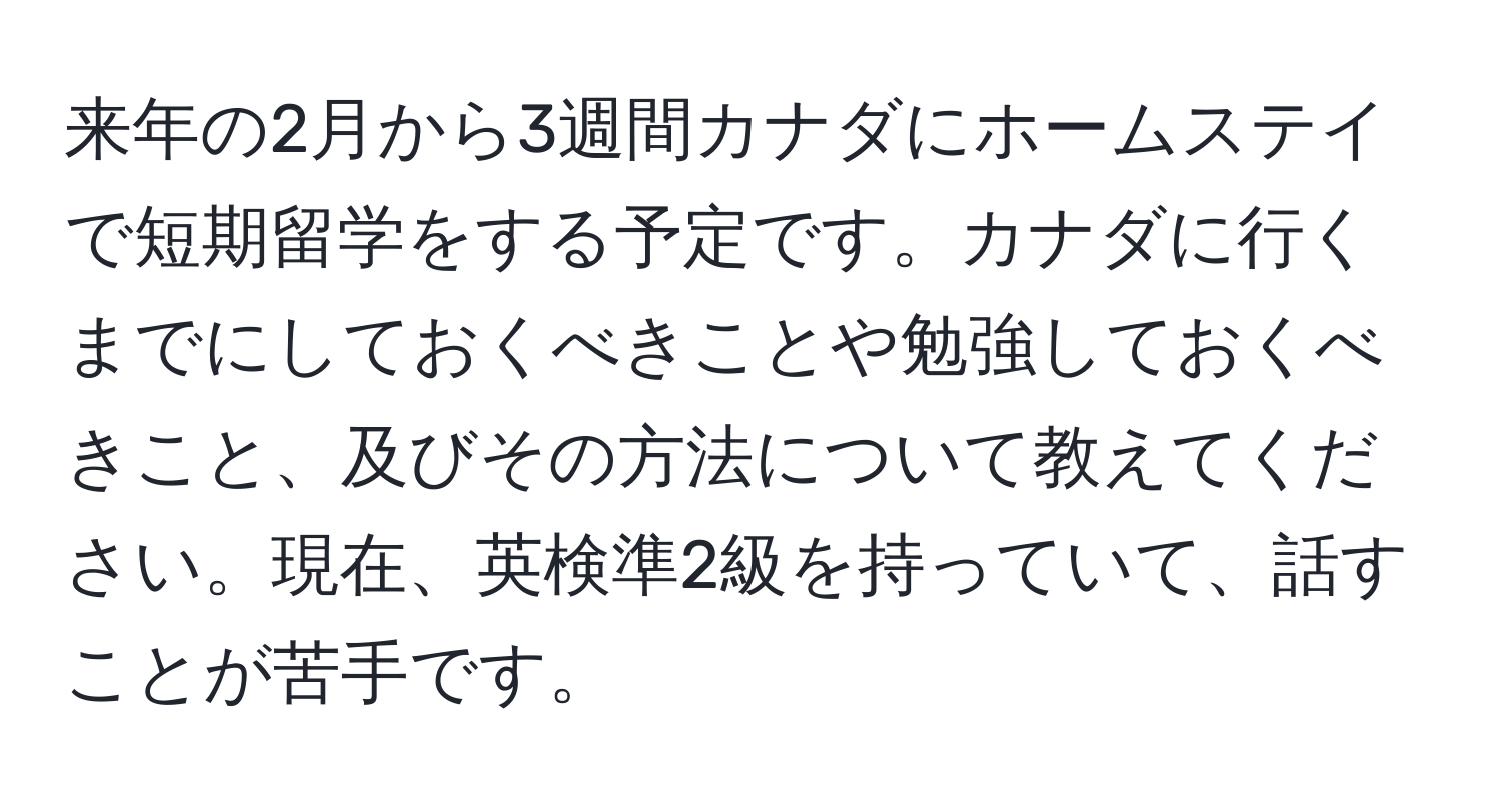 来年の2月から3週間カナダにホームステイで短期留学をする予定です。カナダに行くまでにしておくべきことや勉強しておくべきこと、及びその方法について教えてください。現在、英検準2級を持っていて、話すことが苦手です。