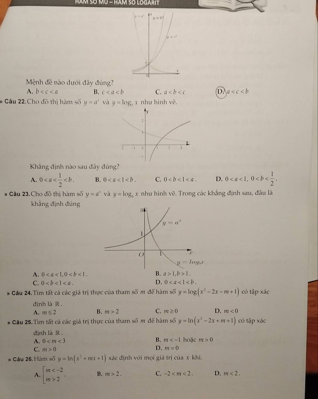 HAM SO MU - HAM SO LOGARIT
Mệnh đề nào dưới đây đúng?
A. b B. c C. a (D. a
6 Câu 22.Cho đồ thị hàm số y=a^x và y=log x như hình vẽ.
Kắng định nào sau đây đúng?
A. 0 B. 0 C. 0 D. 0
# Câu 23.Cho đồ thị hàm số y=a^x và y=log _bx như hình vẽ. Trong các khẳng định sau, đâu là
khẳng định đúng
A. 0 B. a>1,b>1.
C. 0 D. 0
* Câu 24.Tìm tất cả các giá trị thực của tham số m để hàm số y=log (x^2-2x-m+1) có tập xác
định là R .
A. m≤ 2 B. m>2 C. m≥ 0 D. m<0</tex>
* Câu 25.Tìm tất cả các giá trị thực của tham số m để hàm shat oy=ln (x^2-2x+m+1) có tập * dot aC
định là R.
B. m
A. 0 hoặc m>0
D.
C. m>0 m=0
» Câu 26. Hàm số y=ln (x^2+mx+1) xác định với mọi giá trị của x khi.
A. beginarrayl m 2endarray. . B. m>2. C. -2 D. m<2.