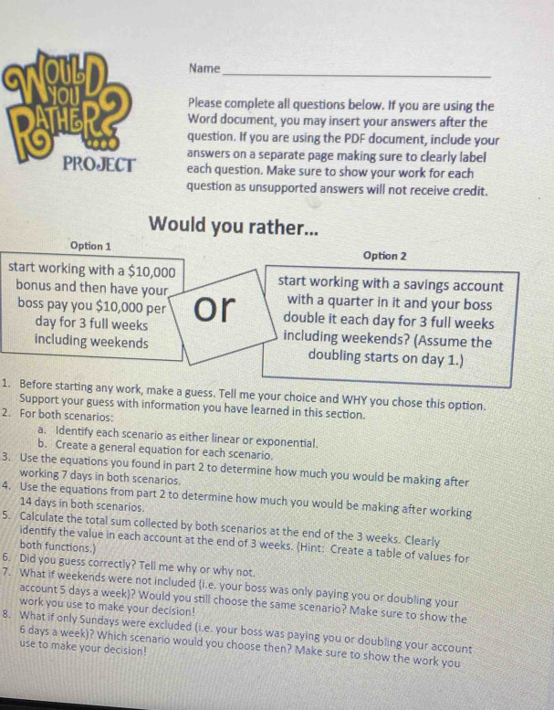 SNOULDName_ 
Please complete all questions below. If you are using the 
Word document, you may insert your answers after the 
question. If you are using the PDF document, include your 
answers on a separate page making sure to clearly label 
each question. Make sure to show your work for each 
question as unsupported answers will not receive credit. 
Would you rather... 
Option 1 Option 2 
start working with a $10,000 start working with a savings account 
bonus and then have your with a quarter in it and your boss 
boss pay you $10,000 per or double it each day for 3 full weeks
day for 3 full weeks including weekends? (Assume the 
including weekends doubling starts on day 1.) 
1. Before starting any work, make a guess. Tell me your choice and WHY you chose this option. 
Support your guess with information you have learned in this section. 
2. For both scenarios: 
a. Identify each scenario as either linear or exponential. 
b. Create a general equation for each scenario. 
3. Use the equations you found in part 2 to determine how much you would be making after 
working 7 days in both scenarios. 
4. Use the equations from part 2 to determine how much you would be making after working
14 days in both scenarios. 
5. Calculate the total sum collected by both scenarios at the end of the 3 weeks. Clearly 
identify the value in each account at the end of 3 weeks. (Hint: Create a table of values for 
both functions.) 
6. Did you guess correctly? Tell me why or why not. 
7. What if weekends were not included (i.e. your boss was only paying you or doubling your 
account 5 days a week)? Would you still choose the same scenario? Make sure to show the 
work you use to make your decision! 
8. What if only Sundays were excluded (i.e. your boss was paying you or doubling your account
6 days a week)? Which scenario would you choose then? Make sure to show the work you 
use to make your decision!