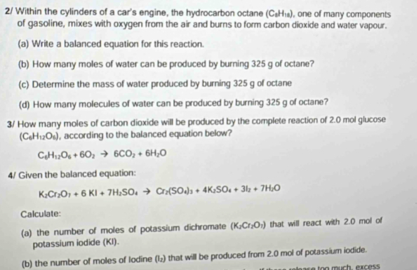 2/ Within the cylinders of a car's engine, the hydrocarbon octane (C_8H_18) , one of many components 
of gasoline, mixes with oxygen from the air and burns to form carbon dioxide and water vapour. 
(a) Write a balanced equation for this reaction. 
(b) How many moles of water can be produced by burning 325 g of octane? 
(c) Determine the mass of water produced by burning 325 g of octane 
(d) How many molecules of water can be produced by burning 325 g of octane? 
3/ How many moles of carbon dioxide will be produced by the complete reaction of 2.0 mol glucose
(C_6H_12O_6) , according to the balanced equation below?
C_6H_12O_6+6O_2to 6CO_2+6H_2O
4/ Given the balanced equation:
K_2Cr_2O_7+6KI+7H_2SO_4to Cr_2(SO_4)_3+4K_2SO_4+3I_2+7H_2O
Calculate 
(a) the number of moles of potassium dichromate (K_2Cr_2O_1) that will react with 2.0 mol of 
potassium iodide (KI). 
(b) the number of moles of Iodine (l₂) that will be produced from 2.0 mol of potassium iodide.