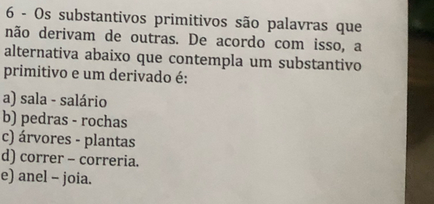 Os substantivos primitivos são palavras que
não derivam de outras. De acordo com isso, a
alternativa abaixo que contempla um substantivo
primitivo e um derivado é:
a) sala - salário
b) pedras - rochas
c) árvores - plantas
d) correr - correria.
e) anel - joia.