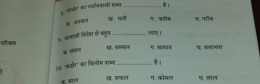 8/ निर्धन' का पर्यायवाची शब्द_
है ।
क, धनवान ख. धनी ग. करीब घ. गरीब
9. चाचाजी विदेश से बहुत_
लाए।
परिश्रम ग. सामान घ. समानता
क, समान
ख. सम्मान
r
10. ‘कठोर’ का विलोम शब्द_
है।
क. सरल ख. सफल ग. कोमल घ. तरल