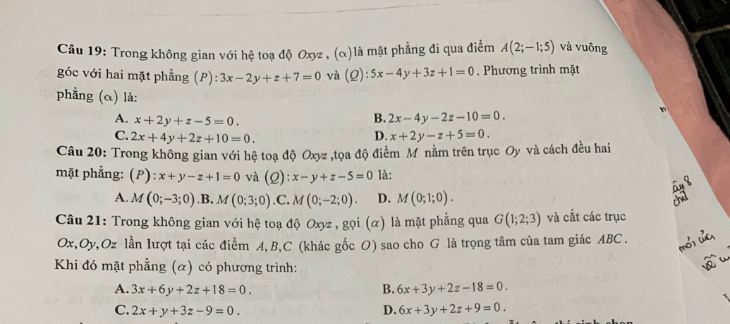 Câầu 19: Trong không gian với hệ toạ độ Oxyz , (α)là mặt phẳng đi qua điểm A(2;-1;5) và vuông
góc với hai mặt phẳng (P):3x-2y+z+7=0 và (Q):5x-4y+3z+1=0. Phương trình mặt
phẳng (α) là:
n
A. x+2y+z-5=0.
B. 2x-4y-2z-10=0.
C. 2x+4y+2z+10=0. D. x+2y-z+5=0. 
Câu 20: Trong không gian với hệ toạ độ Oxyz ,tọa độ điểm Mỹnằm trên trục Oy và cách đều hai
mặt phẳng: (P) ):x+y-z+1=0 và (Q): x-y+z-5=0 là:
A. M(0;-3;0) .B. M(0;3;0) .C. M(0;-2;0). D. M(0;1;0). 
Câu 21: Trong không gian với hệ toạ độ Oxyz , gọi (α) là mặt phẳng qua G(1;2;3) và cắt các trục
Ox, Oy, Oz lần lượt tại các điểm A, B,C (khác gốc O) sao cho G là trọng tâm của tam giác ABC.
Khi đó mặt phẳng (α) có phương trình:
A. 3x+6y+2z+18=0. B. 6x+3y+2z-18=0.
C. 2x+y+3z-9=0. D. 6x+3y+2z+9=0.