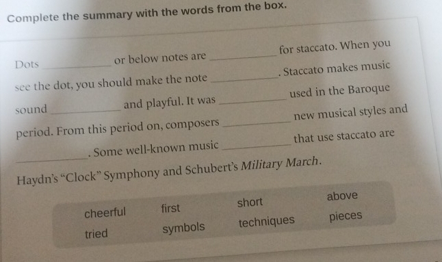 Complete the summary with the words from the box.
Dots_ or below notes are _for staccato. When you
see the dot, you should make the note _. Staccato makes music
sound _and playful. It was _used in the Baroque
period. From this period on, composers _new musical styles and
_
. Some well-known music _that use staccato are
Haydn’s “Clock” Symphony and Schubert’s Military March.
cheerful first short above
tried symbols techniques pieces