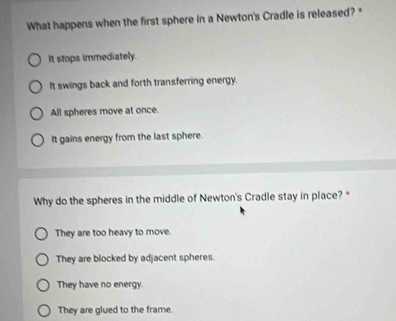 What happens when the first sphere in a Newton's Cradle is released? *
It stops immediately.
It swings back and forth transferring energy.
All spheres move at once.
It gains energy from the last sphere.
Why do the spheres in the middle of Newton's Cradle stay in place? *
They are too heavy to move.
They are blocked by adjacent spheres.
They have no energy.
They are glued to the frame.