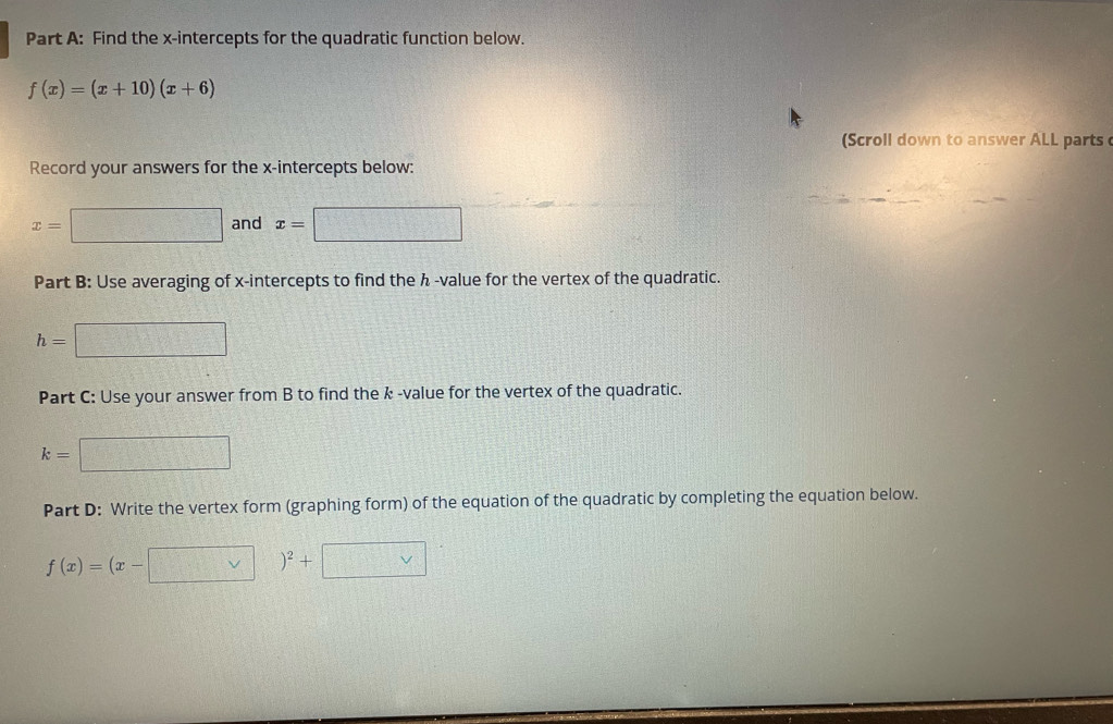 Find the x-intercepts for the quadratic function below.
f(x)=(x+10)(x+6)
(Scroll down to answer ALL parts 
Record your answers for the x-intercepts below:
x= =□° and x=
Part B: Use averaging of x-intercepts to find the ん -value for the vertex of the quadratic.
h=
Part C: Use your answer from B to find the k -value for the vertex of the quadratic.
k=
Part D: Write the vertex form (graphing form) of the equation of the quadratic by completing the equation below.
f(x)=(x-
□^2+