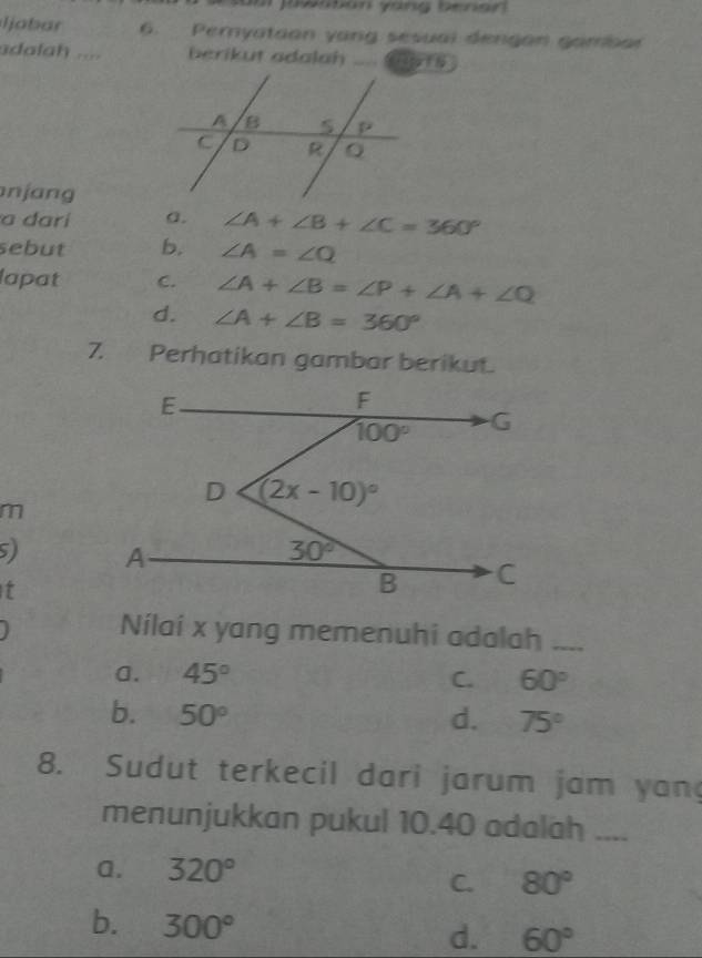 Ijabar 6. Pemyation yang sesual dengan gambar
adalah .... berikut adalah _ ai a t N
n j ang 
a darí a. ∠ A+∠ B+∠ C=360°
sebut b. ∠ A=∠ Q
lapat C. ∠ A+∠ B=∠ P+∠ A+∠ Q
d. ∠ A+∠ B=360°
7. Perhatikan gambar berikut.
m
5) 
t
Nilai x yang memenuhi adalah_
a. 45° C. 60°
b. 50° d. 75°
8. Sudut terkecil dari jarum jam yan
menunjukkan pukul 10.40 adalah_
a. 320°
C. 80°
b. 300° d. 60°