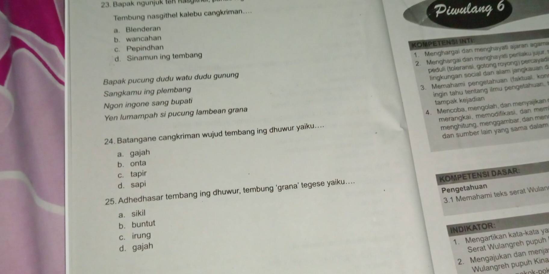 Bapak ngunjuk ten hasgith
Tembung nasgithel kalebu cangkriman....
P Dieulang 6
a. Blenderan
b. wancahan
c. Pepindhan
KOMPETENSI INTI:
d. Sinamun ing tembang
1. Menghargai dan menghayati ajaran agam
2. Menghargai dan menghayati peniaku jujur. 
peduli (toleransi, gotong royong) percayad
Bapak pucung dudu watu dudu gunung
lingkungan social dan alam jangkauan d
3. Memahami pengetahuan (faktual, kon
Sangkamu ing plembang
ingin tahu tentang ilmu pengetahuan,
Ngon ingone sang bupati
tampak kejadian
Yen lumampah si pucung lambean grana
4. Mencoba, mengolah, dan menyajikan
merangkai, memodifikasi, dan mem
24. Batangane cangkriman wujud tembang ing dhuwur yaiku....
menghitung, menggambar, dan men
dan sumber lain yang sama dalam
a. gajah
b. onta
c. tapir
KOMPETENSI DASAR:
d. sapi
Pengetahuan
25. Adhedhasar tembang ing dhuwur, tembung ‘grana’ tegese yaiku....
3.1 Memahami teks serat Wulan
a. sikil
b. buntut
INDIKATOR:
c. irung
1. Mengartikan kata-kata ya
d. gajah
Serat Wulangreh pupuh
2. Mengajukan dan menja
Wulangreh pupuh Kina
ok-pok