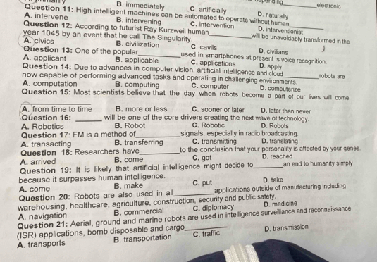 dopenaing electronic
B. immediately C. artificially D. naturally
Question 11: High intelligent machines can be automated to operate without human
A. intervene B. intervening C. intervention
Question 12: According to futurist Ray Kurzweil human D. interventionist
year 1045 by an event that he call The Singularity. _will be unavoidably transformed in the
A. civics B. civilization used in smartphones at present is voice recognition. D. civilians J
Question 13: One of the popular C. cavils
A. applicant B. applicable C. applications D. apply
Question 14: Due to advances in computer vision, artificial intelligence and cloud robots are
now capable of performing advanced tasks and operating in challenging environments. D. computerize
A. computation B. computing C. computer
Question 15: Most scientists believe that the day when robots become a part of our lives will come
_
A. from time to time B. more or less C. sooner or later D. later than never
Question 16: _will be one of the core drivers creating the next wave of technology.
A. Robotics B. Robot C. Robotic D. Robots
Question 17: FM is a method of_ signals, especially in radio broadcasting.
A. transacting B. transferring C. transmitting D. translating
Question 18: Researchers have_ to the conclusion that your personality is affected by your genes.
A. arrived B. come C. got D. reached
Question 19: It is likely that artificial intelligence might decide to_ an end to humanity simply 
because it surpasses human intelligence. C. put D. take
A. come B. make
Question 20: Robots are also used in alll_ applications outside of manufacturing including
warehousing, healthcare, agriculture, construction, security and public safety.
A. navigation B. commercial C. diplomacy D. medicine
Question 21: Aerial, ground and marine robots are used in intelligence surveillance and reconnaissance
(ISR) applications, bomb disposable and cargo,
A. transports B. transportation _C. traffic D. transmission