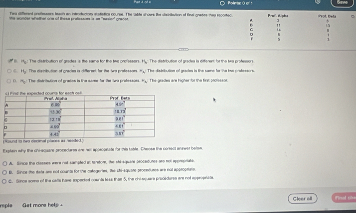 Save
Two different professors teach an introductory statistics course. The table shows the distribution of final grades they reported.
We wonder whether one of these professors is an "easier" grader. 1 Prof. Alpha Prof. Beta
3 B
B 11 13
C 14 B
D
F
.
B. H_0 : The distribution of grades is the same for the two professors H_A: The distribution of grades is different for the two professors.
C. H_0 The distribution of grades is different for the two professors H_A: The distribution of grades is the same for the two professors.
D. H_0 : The distribution of grades is the same for the two professors H_A The grades are higher for the first professor.
(Round to 
Explain why the chi-square procedures are not appropriate for this table. Choose the correct answer below.
A. Since the classes were not sampled at random, the chi-square procedures are not appropriate.
B. Since the data are not counts for the categories, the chi-square procedures are not appropriate.
C. Since some of the cells have expected counts less than 5, the chi-square procedures are not appropriate.
Clear all Final che
mple Get more help -