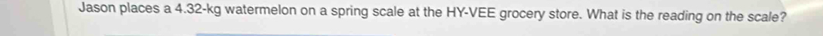 Jason places a 4.32-kg watermelon on a spring scale at the HY-VEE grocery store. What is the reading on the scale?