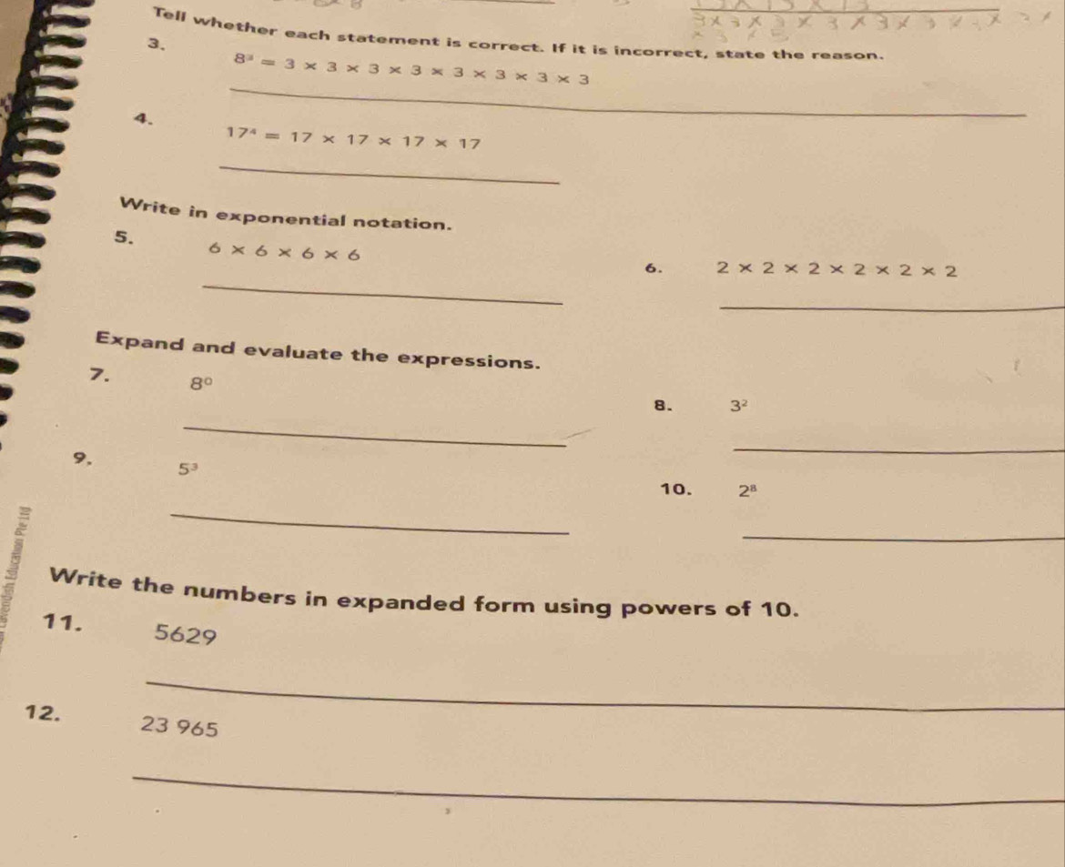 Tell whether each statement is correct. If it is incorrect, state the reason. 
3.
8^3=3* 3* 3* 3* 3* 3* 3
4. 
_
17^4=17* 17* 17* 17
_ 
Write in exponential notation. 
5.
6* 6* 6* 6
_ 
6. 2* 2* 2* 2* 2* 2
_ 
Expand and evaluate the expressions. 
7. 8°
_ 
8. 3^2
_ 
9, 5^3
10. 2^8
_ 
_ 
Write the numbers in expanded form using powers of 10. 
11. 5629
_ 
12. 23 965
_