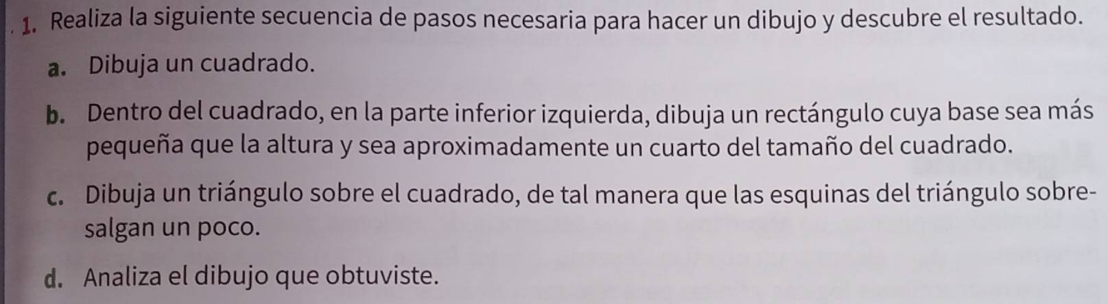 Realiza la siguiente secuencia de pasos necesaria para hacer un dibujo y descubre el resultado. 
a. Dibuja un cuadrado. 
b. Dentro del cuadrado, en la parte inferior izquierda, dibuja un rectángulo cuya base sea más 
pequeña que la altura y sea aproximadamente un cuarto del tamaño del cuadrado. 
c. Dibuja un triángulo sobre el cuadrado, de tal manera que las esquinas del triángulo sobre- 
salgan un poco. 
d. Analiza el dibujo que obtuviste.