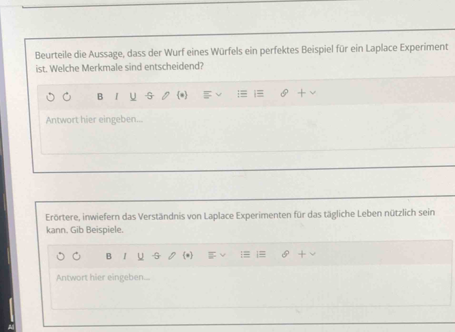 Beurteile die Aussage, dass der Wurf eines Würfels ein perfektes Beispiel für ein Laplace Experiment 
ist. Welche Merkmale sind entscheidend? 
B I U 5 * 
Antwort hier eingeben... 
Erörtere, inwiefern das Verständnis von Laplace Experimenten für das tägliche Leben nützlich sein 
kann. Gib Beispiele. 
B I U 5 * 
Antwort hier eingeben...