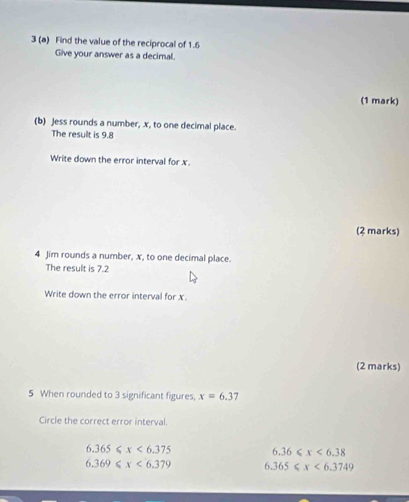 3 (a) Find the value of the reciprocal of 1.6
Give your answer as a decimal.
(1 mark)
(b) Jess rounds a number, x, to one decimal place.
The result is 9.8
Write down the error interval for x.
(2 marks)
4 Jim rounds a number, x, to one decimal place.
The result is 7.2
Write down the error interval for x.
(2 marks)
5 When rounded to 3 significant figures, x=6.37
Circle the correct error interval.
6.365≤slant x<6.375
6.36≤slant x<6.38
6.369≤slant x<6.379
6.365≤slant x<6.3749