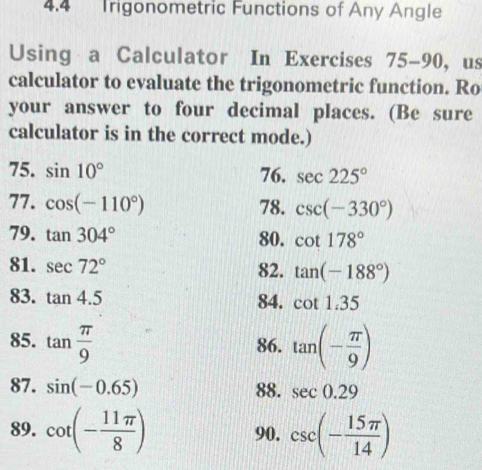 4.4 Trigonometric Functions of Any Angle 
Using a Calculator In Exercises 75-90, us 
calculator to evaluate the trigonometric function. Ro 
your answer to four decimal places. (Be sure 
calculator is in the correct mode.) 
75. sin 10° 76. sec 225°
77. cos (-110°) 78. csc (-330°)
79. tan 304° 80. cot 178°
81. sec 72° 82. tan (-188°)
83. tan 4.5 84. cot 1.35
85. tan  π /9  86. tan (- π /9 )
87. sin (-0.65) 88. sec 0.29
89. cot (- 11π /8 ) 90. csc (- 15π /14 )