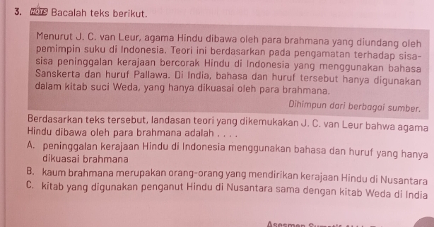 Bacalah teks berikut.
Menurut J. C. van Leur, agama Hindu dibawa oleh para brahmana yang diundang oleh
pemimpin suku di Indonesia. Teori ini berdasarkan pada pengamatan terhadap sisa-
sisa peninggalan kerajaan bercorak Hindu di Indonesia yang menggunakan bahasa
Sanskerta dan huruf Pallawa. Di India, bahasa dan huruf tersebut hanya digunakan
dalam kitab suci Weda, yang hanya dikuasai oleh para brahmana.
Dihimpun dari berbagai sumber.
Berdasarkan teks tersebut, landasan teori yang dikemukakan J. C. van Leur bahwa agama
Hindu dibawa oleh para brahmana adalah . . . .
A. peninggalan kerajaan Hindu di Indonesia menggunakan bahasa dan huruf yang hanya
dikuasai brahmana
B. kaum brahmana merupakan orang-orang yang mendirikan kerajaan Hindu di Nusantara
C. kitab yang digunakan penganut Hindu di Nusantara sama dengan kitab Weda di India
Asasmer