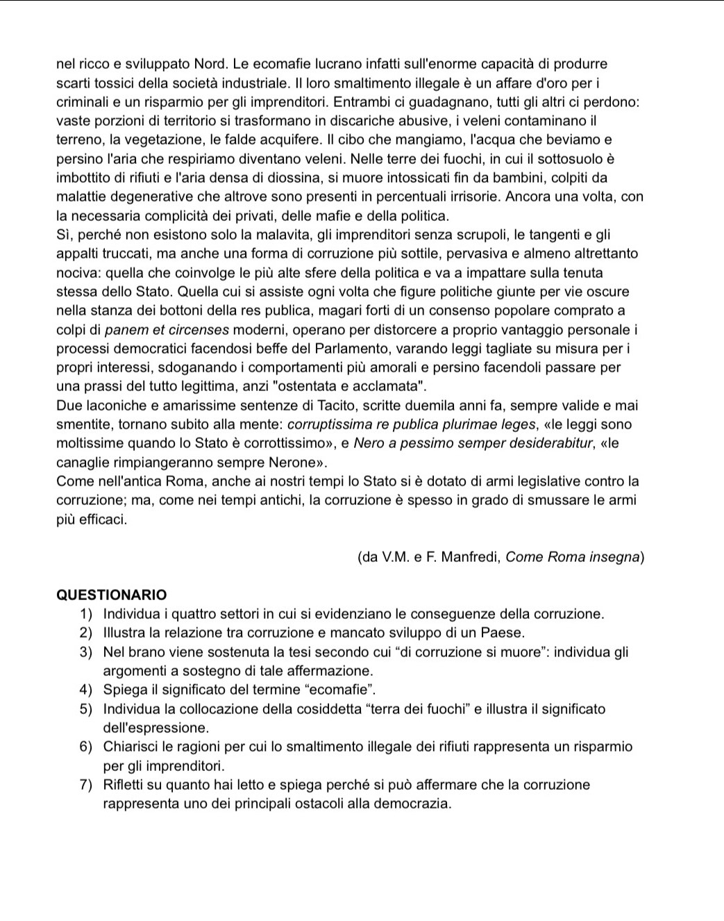 nel ricco e sviluppato Nord. Le ecomafie lucrano infatti sull'enorme capacità di produrre
scarti tossici della società industriale. Il loro smaltimento illegale è un affare d'oro per i
criminali e un risparmio per gli imprenditori. Entrambi ci guadagnano, tutti gli altri ci perdono:
vaste porzioni di territorio si trasformano in discariche abusive, i veleni contaminano il
terreno, la vegetazione, le falde acquifere. Il cibo che mangiamo, l'acqua che beviamo e
persino l'aria che respiriamo diventano veleni. Nelle terre dei fuochi, in cui il sottosuolo è
imbottito di rifiuti e l'aria densa di diossina, si muore intossicati fin da bambini, colpiti da
malattie degenerative che altrove sono presenti in percentuali irrisorie. Ancora una volta, con
la necessaria complicità dei privati, delle mafie e della politica.
Sì, perché non esistono solo la malavita, gli imprenditori senza scrupoli, le tangenti e gli
appalti truccati, ma anche una forma di corruzione più sottile, pervasiva e almeno altrettanto
nociva: quella che coinvolge le più alte sfere della politica e va a impattare sulla tenuta
stessa dello Stato. Quella cui si assiste ogni volta che figure politiche giunte per vie oscure
nella stanza dei bottoni della res publica, magari forti di un consenso popolare comprato a
colpi di panem et circenses moderni, operano per distorcere a proprio vantaggio personale i
processi democratici facendosi beffe del Parlamento, varando leggi tagliate su misura per i
propri interessi, sdoganando i comportamenti più amorali e persino facendoli passare per
una prassi del tutto legittima, anzi "ostentata e acclamata".
Due laconiche e amarissime sentenze di Tacito, scritte duemila anni fa, sempre valide e mai
smentite, tornano subito alla mente: corruptissima re publica plurimae leges, «le leggi sono
moltissime quando lo Stato è corrottissimo», e Nero a pessimo semper desiderabitur, «le
canaglie rimpiangeranno sempre Nerone».
Come nell'antica Roma, anche ai nostri tempi lo Stato si è dotato di armi legislative contro la
corruzione; ma, come nei tempi antichi, la corruzione è spesso in grado di smussare le armi
più efficaci.
(da V.M. e F. Manfredi, Come Roma insegna)
QUESTIONARIO
1) Individua i quattro settori in cui si evidenziano le conseguenze della corruzione.
2) Illustra la relazione tra corruzione e mancato sviluppo di un Paese.
3) Nel brano viene sostenuta la tesi secondo cui “di corruzione si muore”: individua gli
argomenti a sostegno di tale affermazione.
4) Spiega il significato del termine “ecomafie”.
5) Individua la collocazione della cosiddetta “terra dei fuochi” e illustra il significato
dell'espressione.
6) Chiarisci le ragioni per cui lo smaltimento illegale dei rifiuti rappresenta un risparmio
per gli imprenditori.
7) Rifletti su quanto hai letto e spiega perché si può affermare che la corruzione
rappresenta uno dei principali ostacoli alla democrazia.