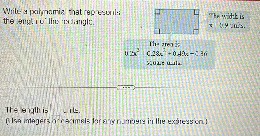 Write a polynomial that represents 
The width is 
the length of the rectangle.
x+0.9 units. 
The area is
0.2x^3+0.28x^2+0.49x+0.36
square units. 
The length is □ units . 
(Use integers or decimals for any numbers in the expression.)