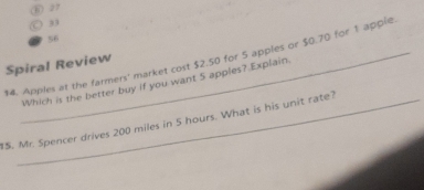 ⑥ 27
) 33
56
$4. Apples at the farmers' market cost $2.50 for 5 apples or $0.70 for 1 apple Spiral Review
Which is the better buy if you want 5 apples? Explain
15. Mr. Spencer drives 200 miles in 5 hours. What is his unit rate?