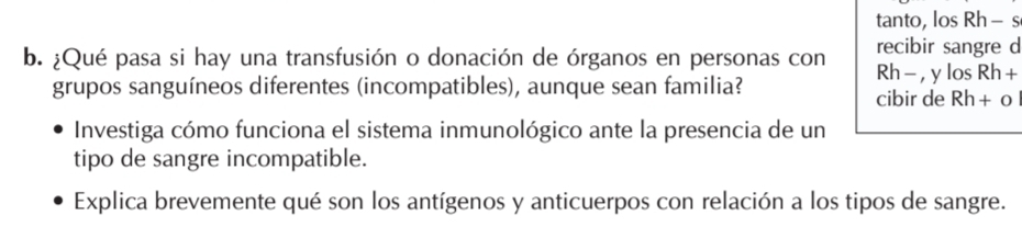 tanto, los Rh- s 
recibir sangre d 
b. ¿Qué pasa si hay una transfusión o donación de órganos en personas con Rh - , y los Rh + 
grupos sanguíneos diferentes (incompatibles), aunque sean familia? cibir de Rh+ o
Investiga cómo funciona el sistema inmunológico ante la presencia de un 
tipo de sangre incompatible. 
Explica brevemente qué son los antígenos y anticuerpos con relación a los tipos de sangre.