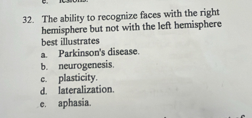 The ability to recognize faces with the right
hemisphere but not with the left hemisphere
best illustrates
a. Parkinson's disease.
b. neurogenesis.
c. plasticity.
d. lateralization.
e. aphasia.