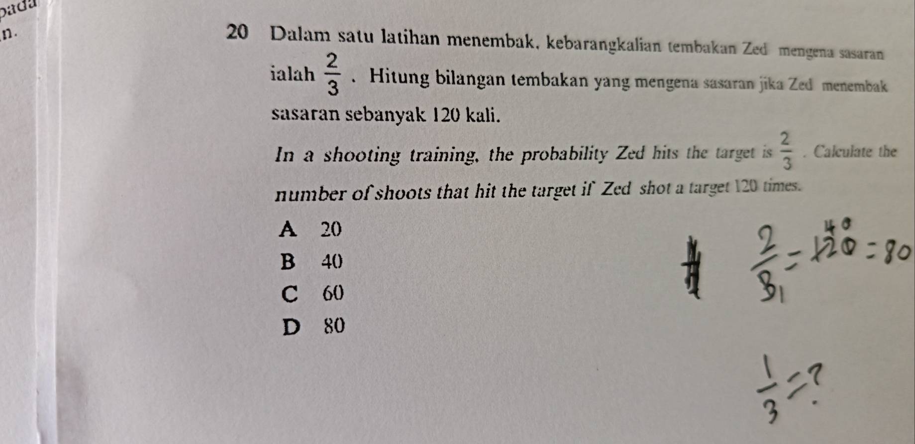 bada
n.
20 Dalam satu latihan menembak, kebarangkalian tembakan Zed mengena sasaran
ialah  2/3 . Hitung bilangan tembakan yang mengena sasaran jika Zed menembak
sasaran sebanyak 120 kali.
In a shooting training, the probability Zed hits the target is  2/3 . Calculate the
number of shoots that hit the target if Zed shot a target 120 times.
A 20
B 40
C 60
D 80