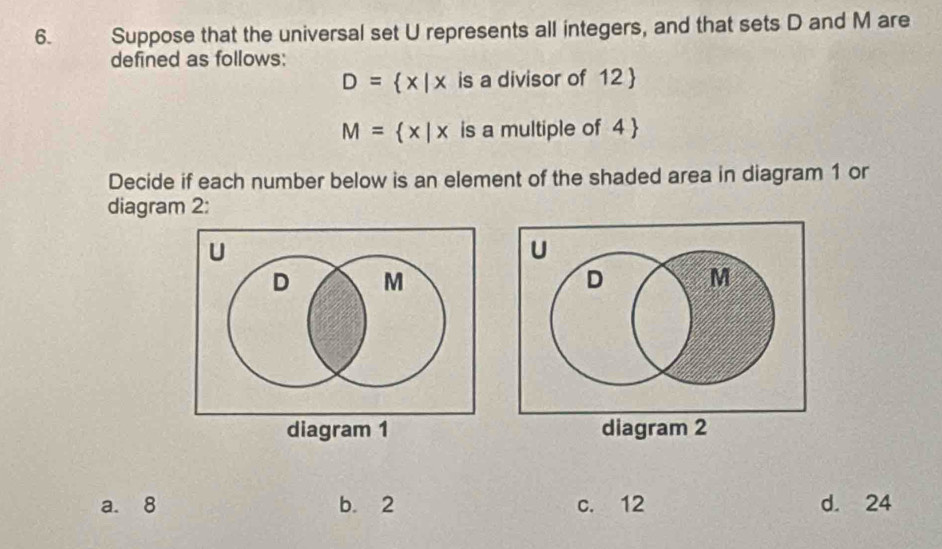 Suppose that the universal set U represents all integers, and that sets D and M are
defined as follows:
D= x|x is a divisor of 12 
M= x|x is a multiple of 4 
Decide if each number below is an element of the shaded area in diagram 1 or
diagram 2:
diagram 1 diagram 2
a. 8 b. 2 c. 12 d. 24