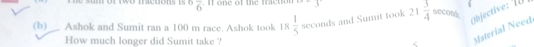 ^6overline 6. If one of the fraction 5
(b) Ashok and Sumit ran a 100 m race. Ashok took 18 ; 1/5  seconds and Sumit took 21  3/4  seconds Objective: 1Ü 
How much longer did Sumit take ? 
Material Need