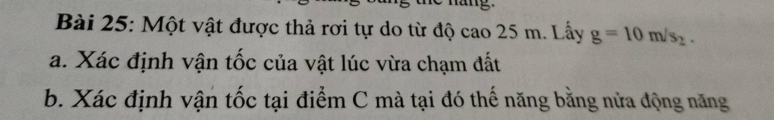 hang 
Bài 25: Một vật được thả rơi tự do từ độ cao 25 m. Lấy g=10m/s_2. 
a. Xác định vận tốc của vật lúc vừa chạm đất 
b. Xác định vận tốc tại điểm C mà tại đó thế năng bằng nửa động năng