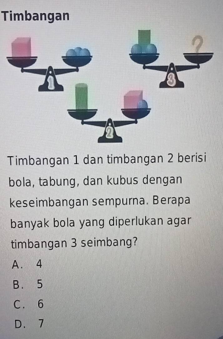 Timbangan
Timbangan 1 dan timbangan 2 berisi
bola, tabung, dan kubus dengan
keseimbangan sempurna. Berapa
banyak bola yang diperlukan agar
timbangan 3 seimbang?
A. 4
B. 5
C. 6
D. 7