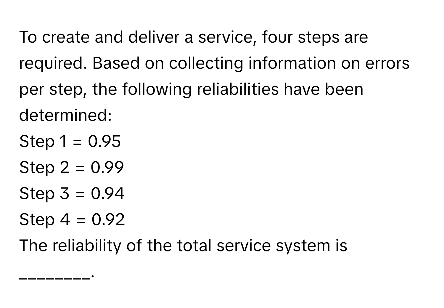 To create and deliver a service, four steps are required. Based on collecting information on errors per step, the following reliabilities have been determined: 
Step 1 = 0.95
Step 2 = 0.99
Step 3 = 0.94
Step 4 = 0.92

The reliability of the total service system is ________.