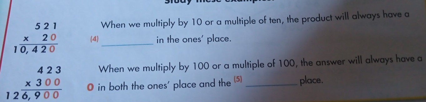 When we multiply by 10 or a multiple of ten, the product will always have a
beginarrayr 521 * 20 hline 10,420endarray (4)_ in the ones' place.
beginarrayr 423 * 300 hline 126,900endarray
When we multiply by 100 or a multiple of 100, the answer will always have a
O in both the ones' place and the (5) _place.