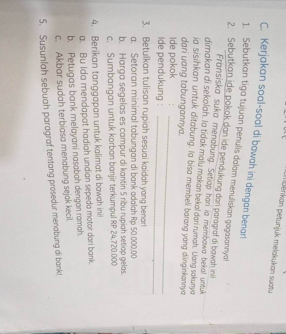 berikan petunjuk melakukan suatu 
C. Kerjakan soal-soal di bawah ini dengan benar!
1. Sebutkan tiga tujuan penulis dalam menuliskan gagasannya!
2. Sebutkan ide pokok dan ide pendukung dari paragraf di bawah inih
Fransiska suka menabung. Setiap hari ia membawa bekal untuk
dimakan di sekolah. Ia tidak malu makan bekal dari rumah. Uang sakunya
ia sisihkan untuk ditabung. Ia bisa membeli barang yang diinginkannya
dari uang tabungannya.
_
Ide pokok
Ide pendukung :_
3. Betulkan tulisan rupiah sesuai kaidah yang benar!
a. Setoran minimal tabungan di bank adalah Rp 50.000,00
b. Harga segelas es campur di kantin 5 ribu rupiah setiap gelas.
c. Sumbangan untuk korban banjir terkumpul RP 24.720.000
4. Berikan tanggapan untuk kalimat di bawah ini!
a. Bu Ida mendapat hadiah undian sepeda motor dari bank.
b. Petugas bank melayani nasabah dengan ramah.
c. Akbar sudah terbiasa menabung sejak kecil.
5. Susunlah sebuah paragraf tentang prosedur menabung di bank!