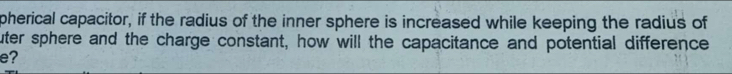 pherical capacitor, if the radius of the inner sphere is increased while keeping the radius of 
uter sphere and the charge constant, how will the capacitance and potential difference 
e?