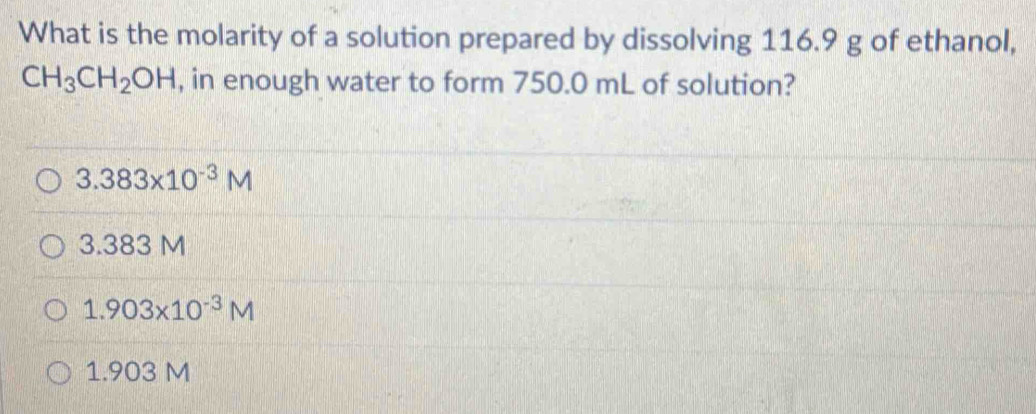 What is the molarity of a solution prepared by dissolving 116.9 g of ethanol,
CH_3CH_2OH , in enough water to form 750.0 mL of solution?
3.383* 10^(-3)M
3.383 M
1.903* 10^(-3)M
1.903 M