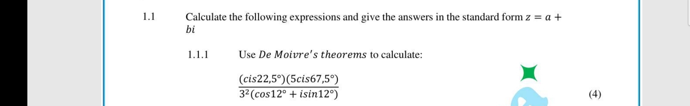 1.1 Calculate the following expressions and give the answers in the standard form z=a+
bi 
1.1.1 Use De Moivre's theorems to calculate:
 ((cis22,5°)(5cis67,5°))/3^2(cos 12°+isin 12°) 
(4)