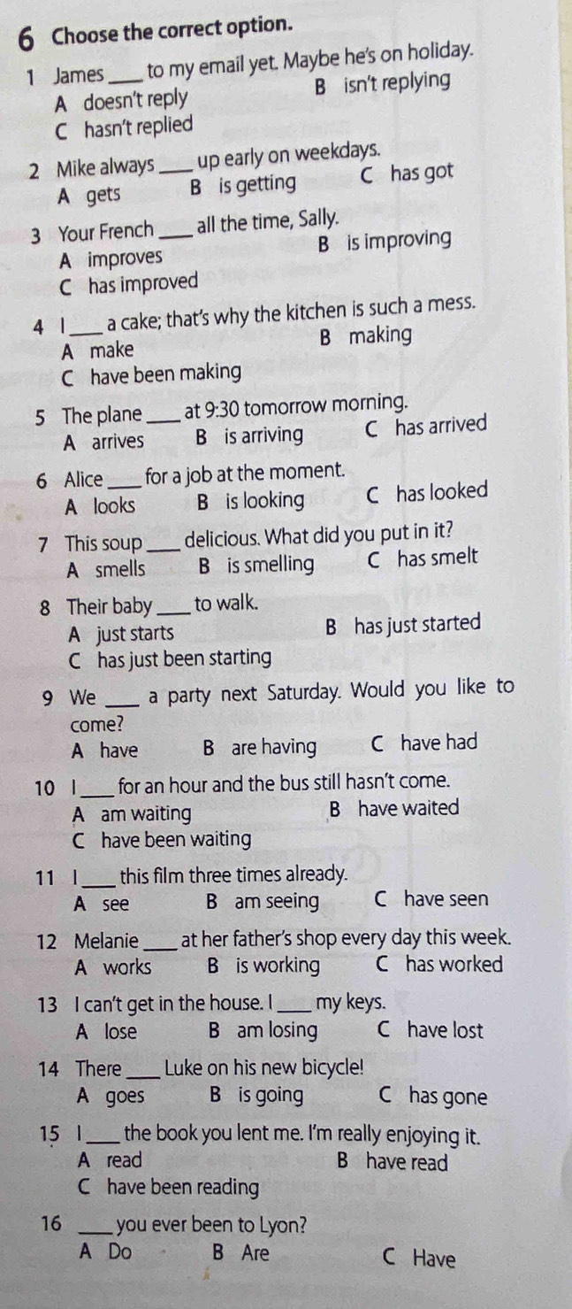 Choose the correct option.
1 James_ to my email yet. Maybe he's on holiday.
A doesn't reply B isn't replying
C hasn't replied
2 Mike always_ up early on weekdays.
A gets B is getting C has got
3 Your French _all the time, Sally.
A improves B is improving
C has improved
4 1_ a cake; that’s why the kitchen is such a mess.
A make B making
C have been making
5 The plane _at 9:30 tomorrow morning.
A arrives B is arriving C has arrived
6 Alice _for a job at the moment.
A looks B is looking C has looked
7 This soup _delicious. What did you put in it?
A smells B is smelling C has smelt
8 Their baby _to walk.
A just starts B has just started
C has just been starting
9 We _a party next Saturday. Would you like to
come?
A have B are having C have had
10 l_ for an hour and the bus still hasn't come.
A am waiting B have waited
C have been waiting
11 l_ this film three times already.
A see B am seeing C have seen
12 Melanie _at her father's shop every day this week.
A works B is working C has worked
13 I can't get in the house. I_ my keys.
A lose B am losing C have lost
14 There_ Luke on his new bicycle!
A goes B is going C has gone
15 l_ the book you lent me. I'm really enjoying it.
A read B have read
C have been reading
16 _you ever been to Lyon?
A Do B Are C Have