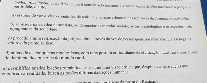 5-Memórias Póstumas de Brás Cubas é considerado romance divisor de águas da obra machadiana porque, a
partir dele, o autor
a) assume de vez a visão romântica da realidade, apenas esboçada nos romances da chamada primeira fase.
b) se insere na estética naturalista, ao denunciar as mazelas sociais, os casos patológicos e os aspectos mais
repugnantes da sociedade.
c) procede a uma retificação da própria obra, através da voz de personagens por meio das quais renega os
valores da primeira fase.
d) antecede as conquistas modernistas, com uma postura crítica diante da civilização industrial e uma atitude
de denúncia das misérias do mundo rural.
e) desmitifica as idealizações românticas e assume uma visão crítica que, despindo as aparências que
encobrem a realidade, busca as razões últimas das ações humanas.
eracterísticas da prosa do Realismo