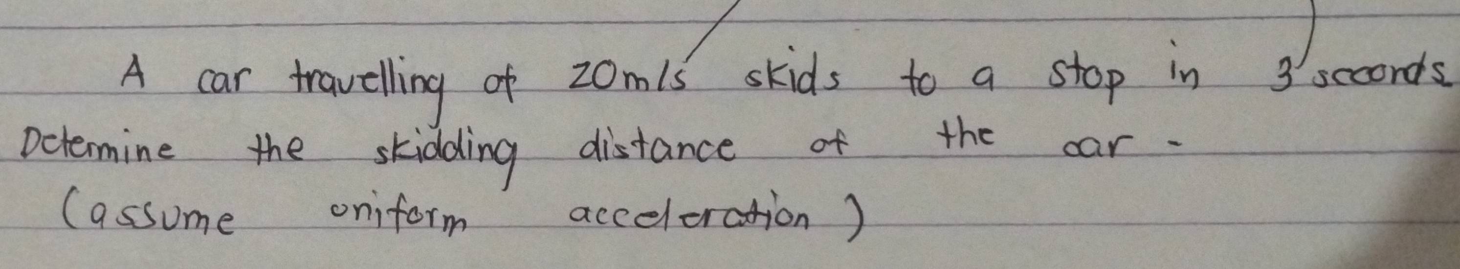 A car travelling of 20m1s skids to a stop in 3seconds
Determine the skidding distance of the car. 
(assome oniform acceleration)