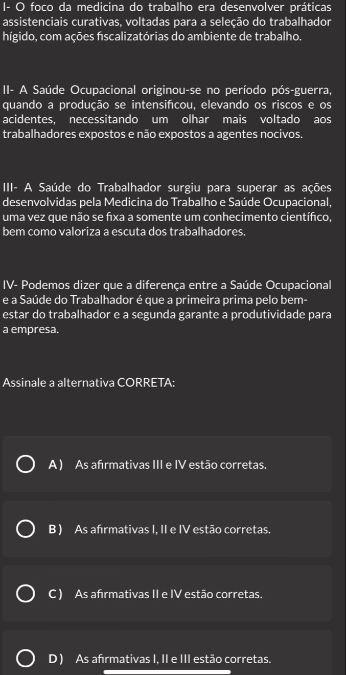 I- O foco da medicina do trabalho era desenvolver práticas
assistenciais curativas, voltadas para a seleção do trabalhador
hígido, com ações fiscalizatórias do ambiente de trabalho.
II- A Saúde Ocupacional originou-se no período pós-guerra,
quando a produção se intensifcou, elevando os riscos e os
acidentes, necessitando um olhar mais voltado aos
trabalhadores expostos e não expostos a agentes nocivos.
III- A Saúde do Trabalhador surgiu para superar as ações
desenvolvidas pela Medicina do Trabalho e Saúde Ocupacional,
uma vez que não se fixa a somente um conhecimento científico,
bem como valoriza a escuta dos trabalhadores.
IV- Podemos dizer que a diferença entre a Saúde Ocupacional
e a Saúde do Trabalhador é que a primeira prima pelo bem-
estar do trabalhador e a segunda garante a produtividade para
a empresa.
Assinale a alternativa CORRETA:
A ) As afırmativas III e IV estão corretas.
B ) As afırmativas I, II e IV estão corretas.
C ) As afrmativas II e IV estão corretas.
D ) As afırmativas I, II e III estão corretas.