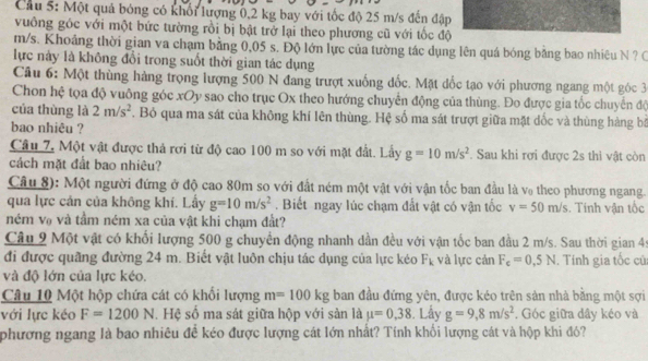 Cầu 5: Một quả bóng có khổi lượng 0,2 kg bay với tốc độ 25 m/s đến đập
vuông góc với một bức tường rồi bị bật trở lại theo phương cũ với tốc độ
m/s. Khoảng thời gian va chạm bằng 0,05 s. Độ lớn lực của tường tác dụng lên quá bóng bằng bao nhiêu N ? C
lực này là không đổi trong suốt thời gian tác dụng
Câu 6: Một thùng hàng trọng lượng 500 N đang trượt xuống đốc. Mặt đốc tạo với phương ngang một góc 3
Chon hệ tọa độ vuông góc xOy sao cho trục Ox theo hướng chuyển động của thùng. Đo được gia tốc chuyển độ
của thùng là 2m/s^2. Bỏ qua ma sát của không khí lên thùng. Hệ số ma sát trượt giữa mặt dốc và thùng hàng bộ
bao nhiêu ?
Câu 7, Một vật được thả rơi từ độ cao 100 m so với mặt đất. Lấy g=10m/s^2. Sau khi rơi được 2s thì vật còn
cách mặt đất bao nhiêu?
Câu 8): Một người đứng ở độ cao 80m so với đất ném một vật với vận tốc ban đầu là v₀ theo phương ngang.
qua lực cán của không khí. Lầy g=10m/s^2. Biết ngay lúc chạm đắt vật có vận tốc v=50m/s. Tinh vận tốc
ném vợ và tầm ném xa của vật khi chạm đất?
Câu 2 Một vật có khối lượng 500 g chuyển động nhanh dần đều với vận tốc ban đầu 2 m/s. Sau thời gian 45
đi được quãng đường 24 m. Biết vật luôn chịu tác dụng của lực kéo F_k và lực cản F_c=0.5N. Tính gia tốc củ
và độ lớn của lực kéo.
Câu 10 Một hộp chứa cát có khối lượng m=100kg ban đầu đứng yên, được kéo trên sản nhà bằng một sợi
với lực kéo F=1200N l. Hệ số ma sát giữa hộp với sản là mu =0,38. Lấy g=9,8m/s^2 , Góc giữa đây kéo và
phương ngang là bao nhiêu đề kéo được lượng cát lớn nhất? Tính khổi lượng cát và hộp khi đó?