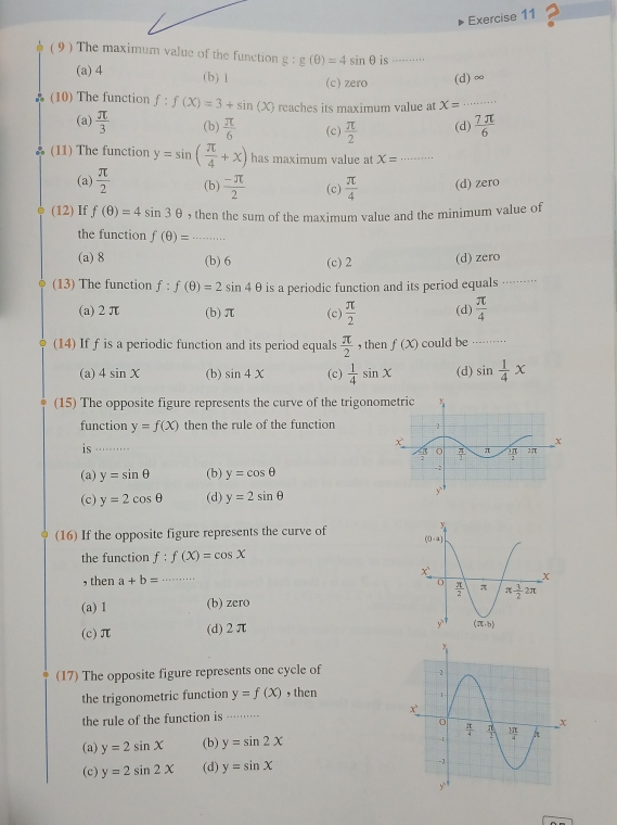 ( 9 ) The maximum value of the function g:g(θ )=4sin θ is ...
(a) 4 (b) 1 (c) zero (d) ∞
(10) The function f:f(X)=3+sin (X) reaches its maximum value at x= _
(a)  π /3  (b)  π /6  (c)  π /2  (d)  7π /6 
(11) The function y=sin ( π /4 +x) has maximum value at X= _
(a)  π /2  (b)  (-π )/2  (c)  π /4  (d) zero
(12) If f(θ )=4sin 3θ , then the sum of the maximum value and the minimum value of
the function f(θ )=
(a) 8 (b) 6 (c) 2 (d) zero
(13) The function f:f(θ )=2sin 4θ is a periodic function and its period equals ······
(a)2π (b) π (c)  π /2  (d)  π /4 
(14) If f is a periodic function and its period equals  π /2  , then f(x) could be ....
(a) 4sin X (b) sin 4x (c)  1/4 sin x (d) sin  1/4 x
(15) The opposite figure represents the curve of the trigono
function y=f(x) then the rule of the function
is_
(a) y=sin θ (b) y=cos θ
(c) y=2cos θ (d) y=2sin θ
(16) If the opposite figure represents the curve of
the function f:f(X)=cos X
, then a+b= _
(a) 1 (b) zero
(c)π (d)2π
(17) The opposite figure represents one cycle of
the trigonometric function y=f(x) , then
the rule of the function is ······ 
(a) y=2sin X (b) y=sin 2x
(c) y=2sin 2x (d) y=sin X