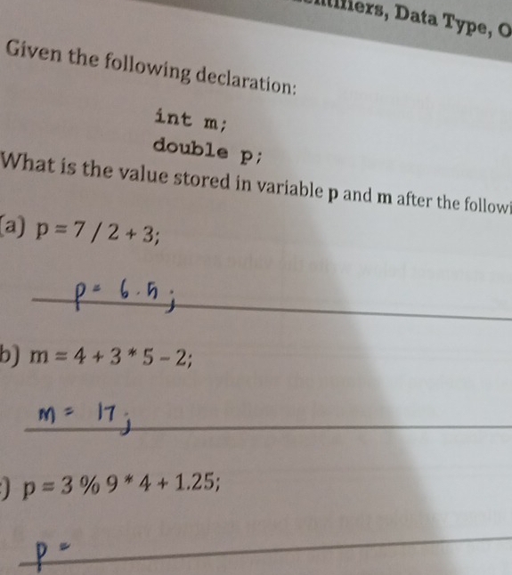 rs ata Type, O 
Given the following declaration: 
int m; 
double p; 
What is the value stored in variable p and m after the followi 
(a) p=7/2+3; 
_ 
b) m=4+3*5-2; 
_
p=3% 9*4+1.25; 
_