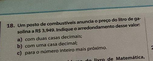 Um posto de combustíveis anuncia o preço do litro de ga-
solina a R$ 3,949. Indique o arredondamento desse valor:
a) com duas casas decimais;
b) com uma casa decimal;
c) para o número inteiro mais próximo.
do livro de Matemática,