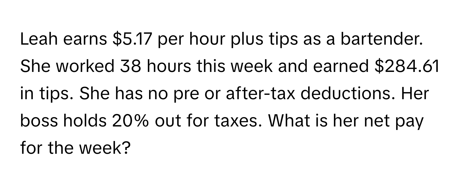 Leah earns $5.17 per hour plus tips as a bartender. She worked 38 hours this week and earned $284.61 in tips. She has no pre or after-tax deductions. Her boss holds 20% out for taxes. What is her net pay for the week?