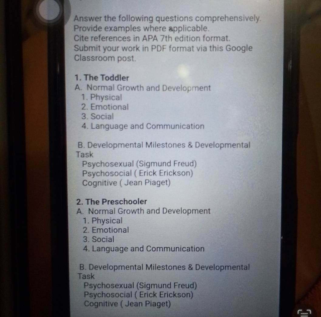 Answer the following questions comprehensively.
Provide examples where applicable.
Cite references in APA 7th edition format.
Submit your work in PDF format via this Google
Classroom post.
1. The Toddler
A. Normal Growth and Development
1. Physical
2. Emotional
3. Social
4. Language and Communication
B. Developmental Milestones & Developmental
Task
Psychosexual (Sigmund Freud)
Psychosocial ( Erick Erickson)
Cognitive ( Jean Piaget)
2. The Preschooler
A. Normal Growth and Development
1. Physical
2. Emotional
3. Social
4. Language and Communication
B. Developmental Milestones & Developmental
Task
Psychosexual (Sigmund Freud)
Psychosocial ( Erick Erickson)
Cognitive ( Jean Piaget)