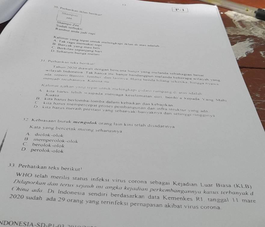 P-1
30. Perhatikan iklan berikut
Shampoo
zee
Shampo Zee
Sudah terbukt
Rambut anda jadi rap
Kalimat yang tepat untuk melengkapi iklan di atas adalah _
A. Tak ragu memakai topi
B Banyak yang mau bel
C. Berkilau sepanjang har
D. Seharum bunga melati
31 Perhatikan teks berikut!
Tahun 2020 diawali dengan bencana banjir vang melanda sebahagian besar
wilayah Indonesia Tak hanya itu, banjir bandangpun melanda beberapa wilayah yang
ada, seperti Banten Jember dan lainnya Harta benda hilang seketika, hingga nyawa
menjadí taruhannva Karena it
Kalimat ajakan yang tepat untuk melengkapi pidato rumpang di atas adalah
Kuasa
A kita harus lebih waspada menjaga keselamatan diri, berdo'a kepada Yang Maha
B. kita harus berlomba-lomba dalam kebaikan dan kebajikan
C kita harus mempercepat proses pembangunan dan infra struktur yang ada.
D kita harus meraih prestasi yang sebanyak-banyaknya dan setinggi-tingginya
32 Kebiasaan buruk mengolok orang lain kini telah disadarinya
Kata yang bercetak miring seharusnya
A. diolok-olok
B. memperolok-olok
C berolok-olok
D. perolok-olok
33. Perhatikan teks berikut'
WHO telah merilis status infeksi virus corona sebagai Kejadian Luar Biasa (KLB)
Dilaporkan dan terus sejauh ini angka kejadian perkembangannya kasus terbanyak d
Chind add. Di Indonesia sendiri berdasarkan data Kemenkes RI, tanggal II mare
2020 sudah ada 29 orang yang terinfeksi pernapasan akibat virus corona.
N      I      P