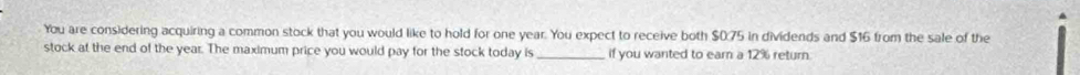 You are considering acquiring a common stock that you would like to hold for one year. You expect to receive both $0.75 in dividends and $16 from the sale of the 
stock at the end of the year. The maximum price you would pay for the stock today is _if you wanted to earn a 12% return.