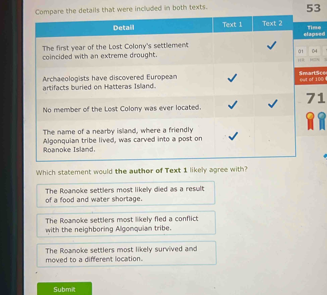 details that were included in both texts.
53
Time
lapsed
04
MIN S
artSco
of 100
71
Which statement would the author of Text 1 likely agree with?
The Roanoke settlers most likely died as a result
of a food and water shortage.
The Roanoke settlers most likely fled a conflict
with the neighboring Algonquian tribe.
The Roanoke settlers most likely survived and
moved to a different location.
Submit